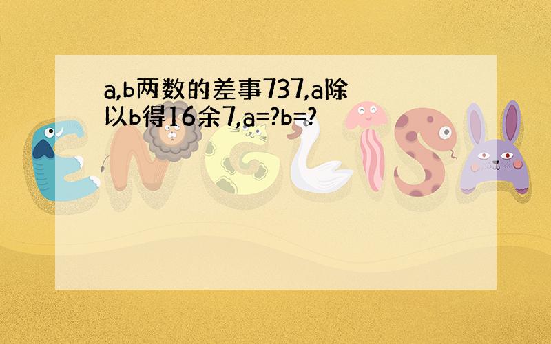 a,b两数的差事737,a除以b得16余7,a=?b=?