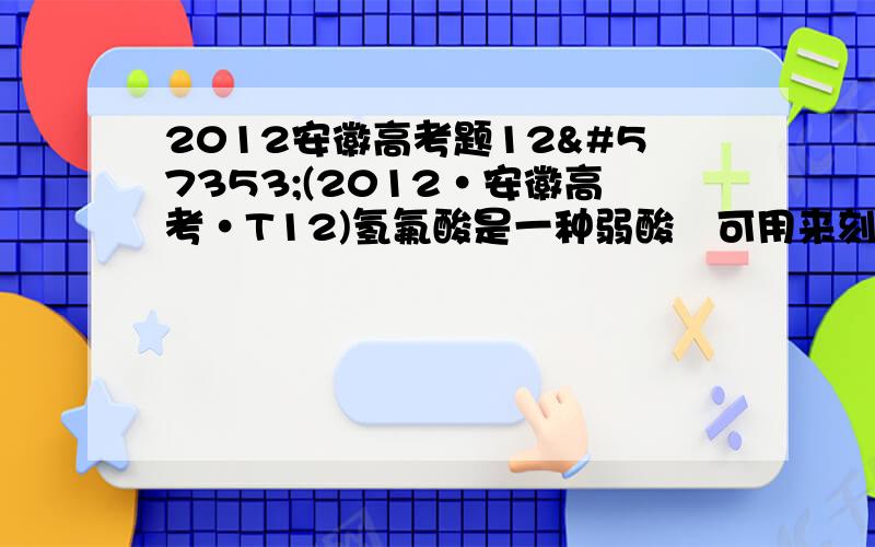 2012安徽高考题12(2012·安徽高考·T12)氢氟酸是一种弱酸可用来刻蚀玻璃.已知