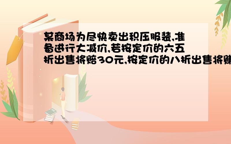 某商场为尽快卖出积压服装,准备进行大减价,若按定价的六五折出售将赔30元,按定价的八折出售将赚15元,