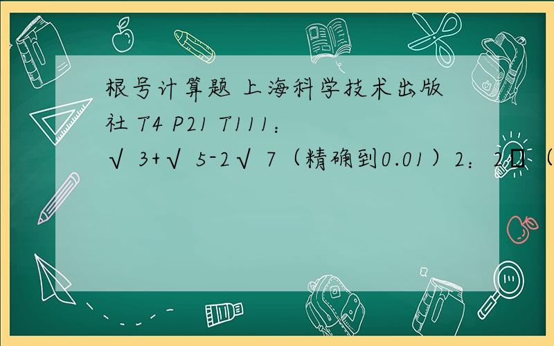 根号计算题 上海科学技术出版社 T4 P21 T111：√ 3+√ 5-2√ 7（精确到0.01）2：2π（√ 3+√