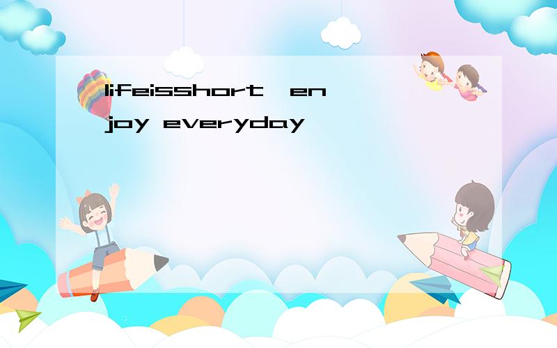 lifeisshort,enjoy everyday