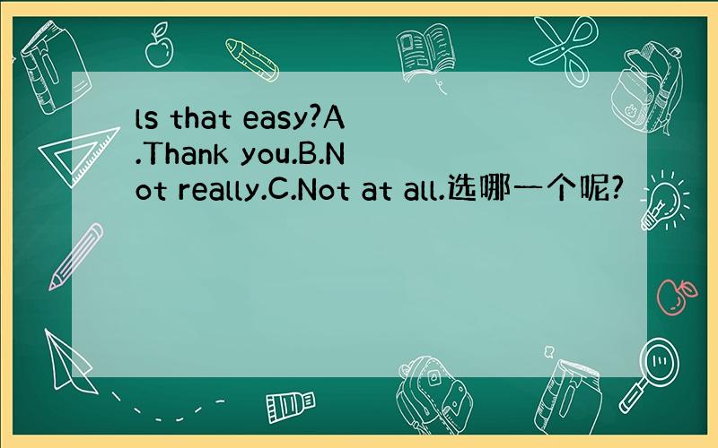 ls that easy?A.Thank you.B.Not really.C.Not at all.选哪一个呢?