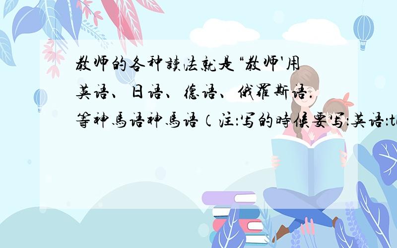 教师的各种读法就是“教师'用英语、日语、德语、俄罗斯语.等神马语神马语（注：写的时候要写：英语：teacher,德语：*