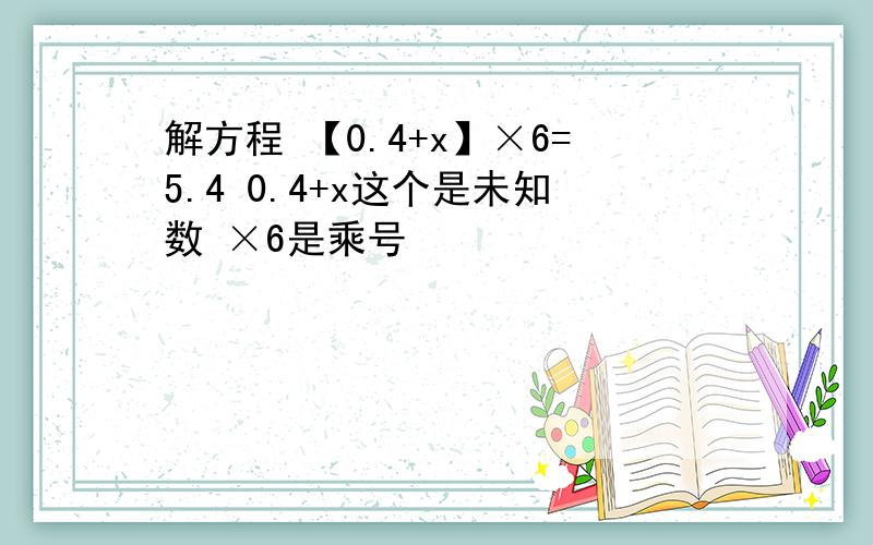 解方程 【0.4+x】×6=5.4 0.4+x这个是未知数 ×6是乘号