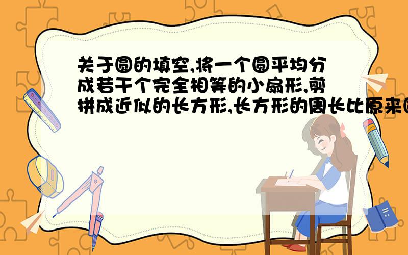 关于圆的填空,将一个圆平均分成若干个完全相等的小扇形,剪拼成近似的长方形,长方形的周长比原来圆的周长长10cm,这个长方