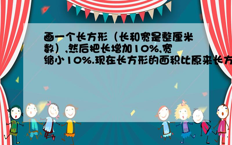 画一个长方形（长和宽是整厘米数）,然后把长增加10%,宽缩小10%.现在长方形的面积比原来长方形的面积是增加了,还是减少