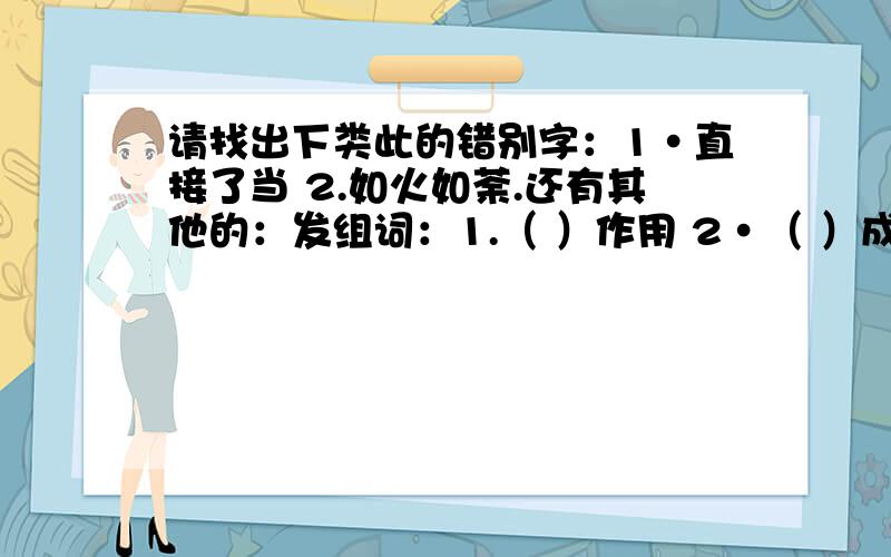 请找出下类此的错别字：1·直接了当 2.如火如荼.还有其他的：发组词：1.（ ）作用 2·（ ）成绩 3·（