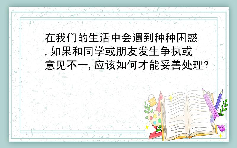 在我们的生活中会遇到种种困惑,如果和同学或朋友发生争执或意见不一,应该如何才能妥善处理?