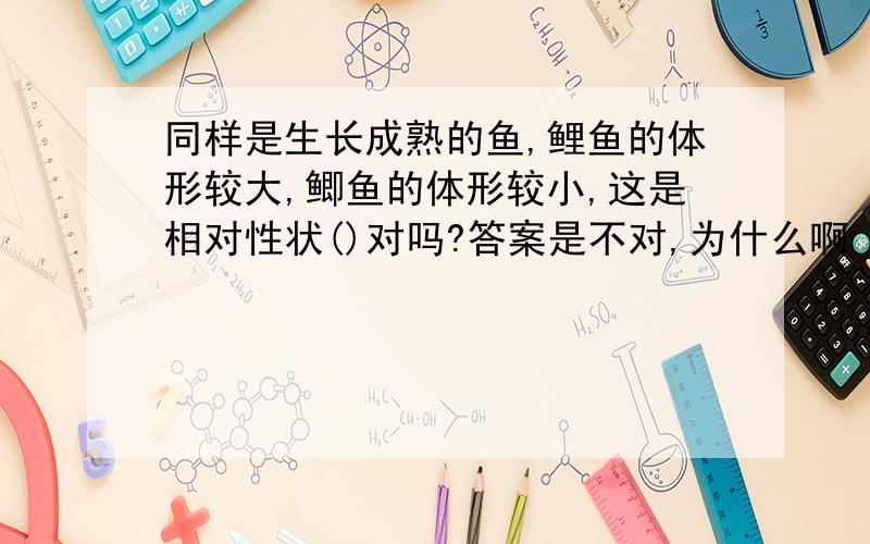 同样是生长成熟的鱼,鲤鱼的体形较大,鲫鱼的体形较小,这是相对性状()对吗?答案是不对,为什么啊 我都把相对性状和性状弄混