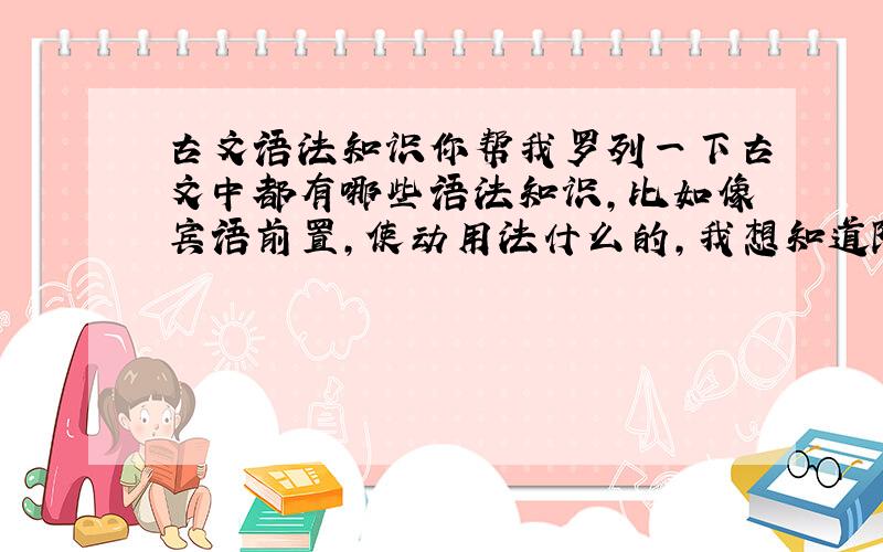 古文语法知识你帮我罗列一下古文中都有哪些语法知识,比如像宾语前置,使动用法什么的,我想知道除这些还有什么其他的,全面一点