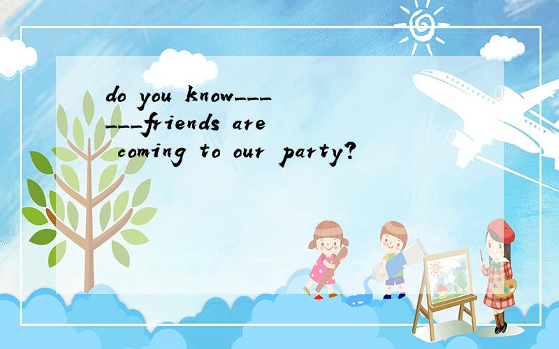 do you know______friends are coming to our party?