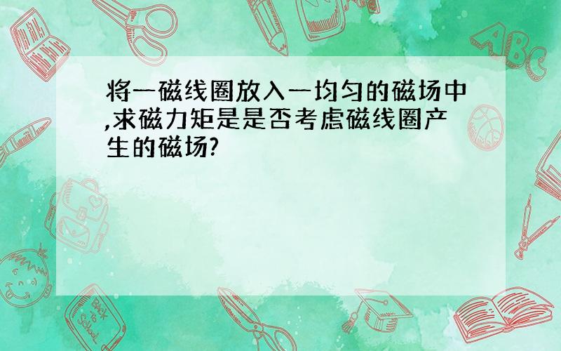 将一磁线圈放入一均匀的磁场中,求磁力矩是是否考虑磁线圈产生的磁场?