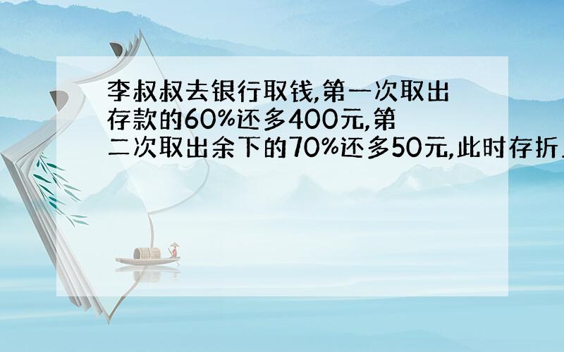 李叔叔去银行取钱,第一次取出存款的60%还多400元,第二次取出余下的70%还多50元,此时存折上还有250元.李叔叔原