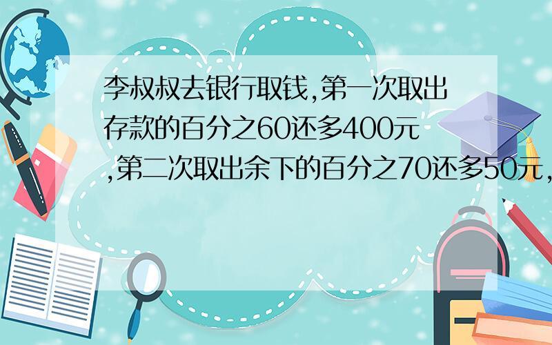 李叔叔去银行取钱,第一次取出存款的百分之60还多400元,第二次取出余下的百分之70还多50元,此时存折上存