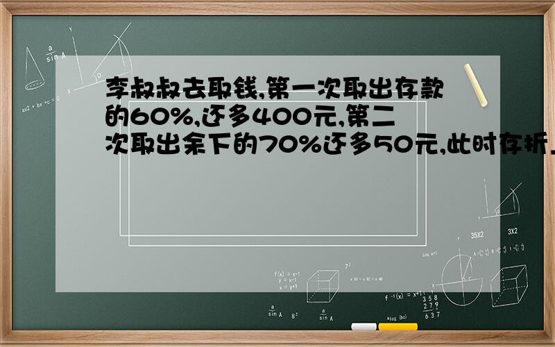 李叔叔去取钱,第一次取出存款的60%,还多400元,第二次取出余下的70%还多50元,此时存折上还有250元,