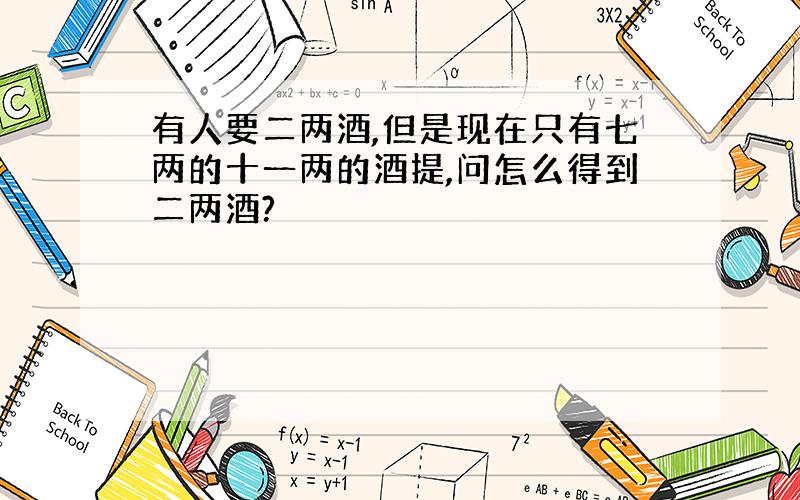 有人要二两酒,但是现在只有七两的十一两的酒提,问怎么得到二两酒?