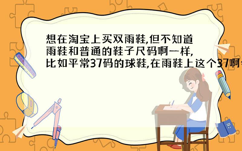 想在淘宝上买双雨鞋,但不知道雨鞋和普通的鞋子尺码啊一样,比如平常37码的球鞋,在雨鞋上这个37啊会偏大