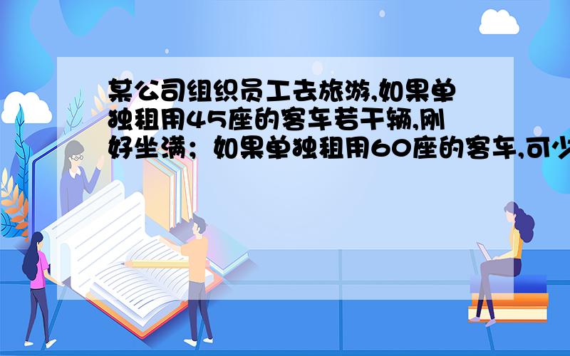 某公司组织员工去旅游,如果单独租用45座的客车若干辆,刚好坐满；如果单独租用60座的客车,可少组1辆,且多余15个座位