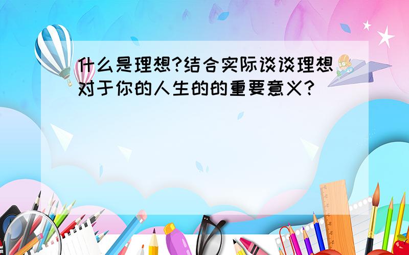 什么是理想?结合实际谈谈理想对于你的人生的的重要意义?