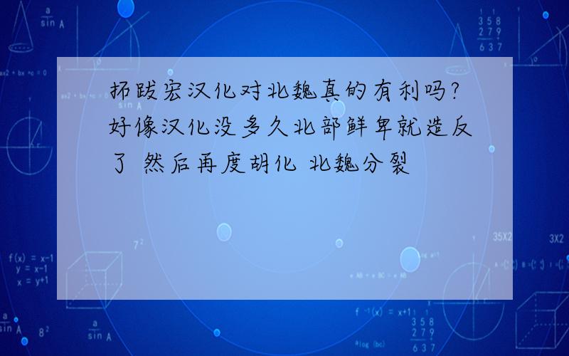 拓跋宏汉化对北魏真的有利吗?好像汉化没多久北部鲜卑就造反了 然后再度胡化 北魏分裂