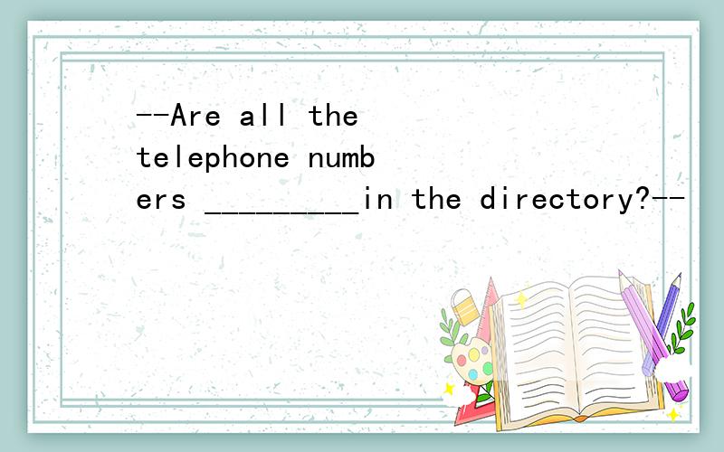 --Are all the telephone numbers _________in the directory?--