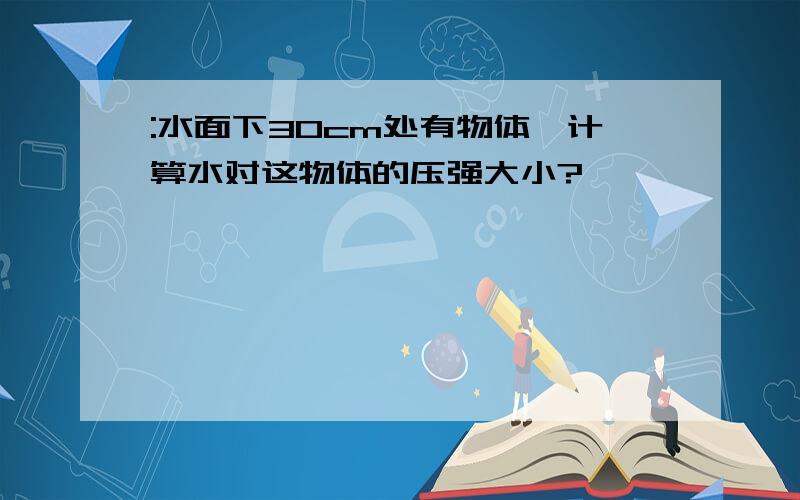 :水面下30cm处有物体,计算水对这物体的压强大小?