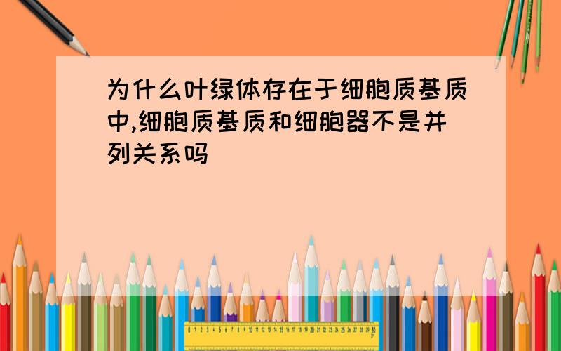 为什么叶绿体存在于细胞质基质中,细胞质基质和细胞器不是并列关系吗