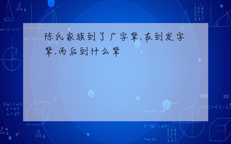 陈氏家族到了广字辈.在到发字辈.而后到什么辈