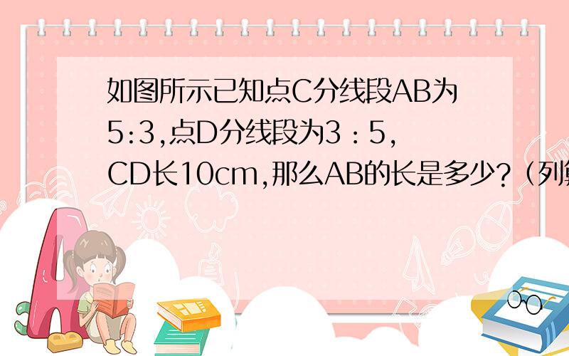 如图所示已知点C分线段AB为5:3,点D分线段为3：5,CD长10cm,那么AB的长是多少?（列算式）