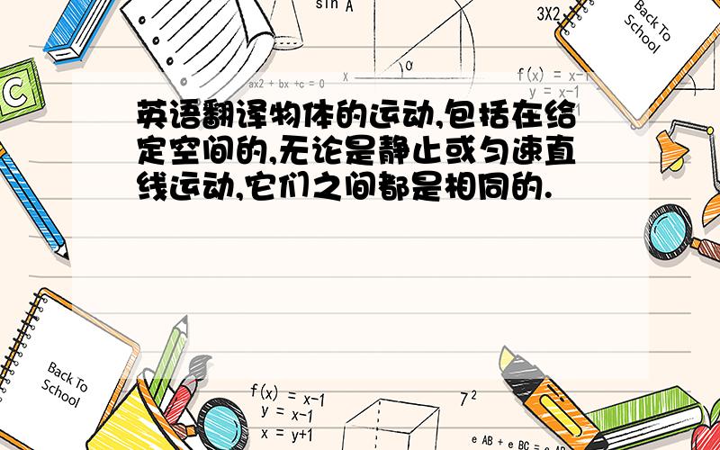 英语翻译物体的运动,包括在给定空间的,无论是静止或匀速直线运动,它们之间都是相同的.