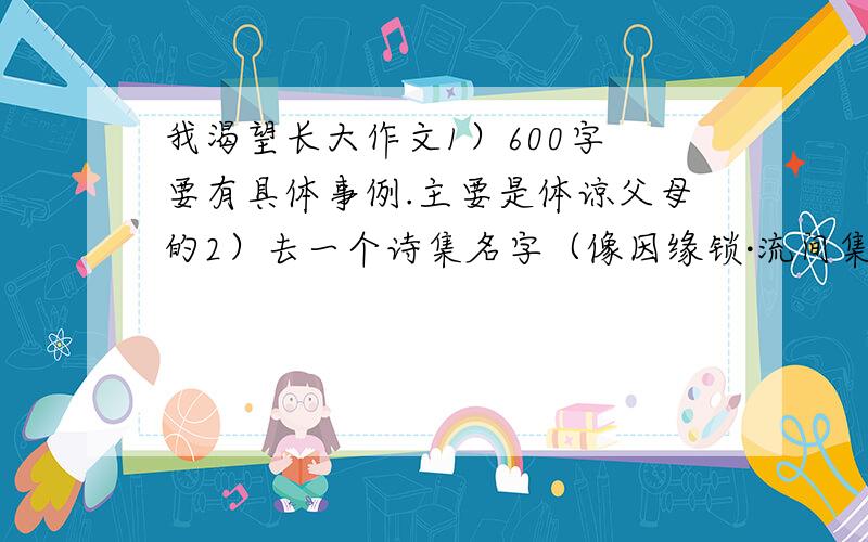 我渴望长大作文1）600字 要有具体事例.主要是体谅父母的2）去一个诗集名字（像因缘锁·流间集 一样的）3）小说名问题有