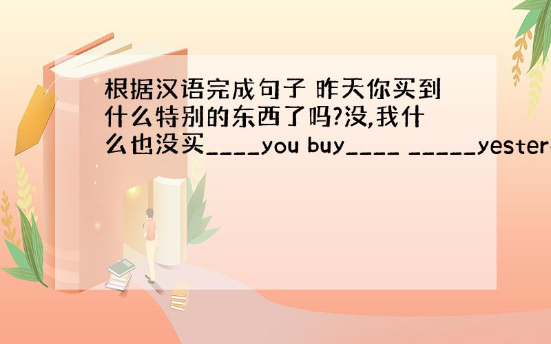 根据汉语完成句子 昨天你买到什么特别的东西了吗?没,我什么也没买____you buy____ _____yesterd