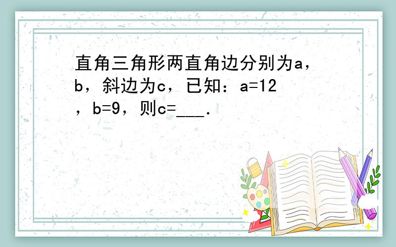 直角三角形两直角边分别为a，b，斜边为c，已知：a=12，b=9，则c=___．