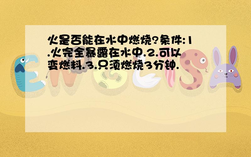 火是否能在水中燃烧?条件:1.火完全暴露在水中.2.可以变燃料.3.只须燃烧3分钟.