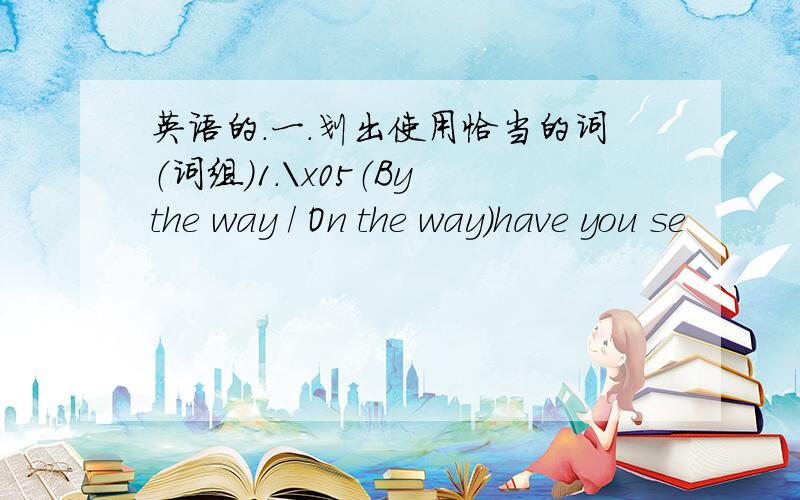 英语的.一．划出使用恰当的词（词组）1.\x05（By the way / On the way）have you se