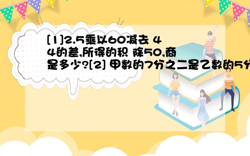 [1]2.5乘以60减去 44的差,所得的积 除50,商是多少?[2] 甲数的7分之二是乙数的5分之4,甲数是多少?