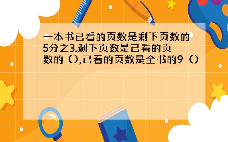 一本书已看的页数是剩下页数的5分之3.剩下页数是已看的页数的 (),已看的页数是全书的9（）