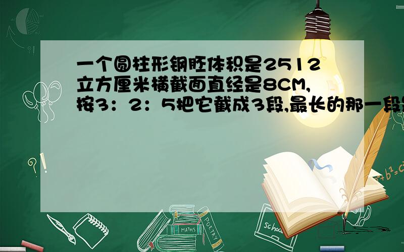 一个圆柱形钢胚体积是2512立方厘米横截面直经是8CM,按3：2：5把它截成3段,最长的那一段是多少厘米?