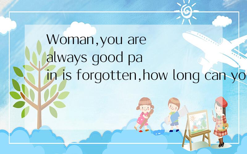 Woman,you are always good pain is forgotten,how long can you