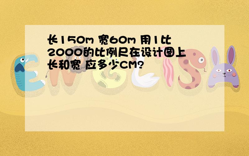 长150m 宽60m 用1比2000的比例尺在设计图上 长和宽 应多少CM?