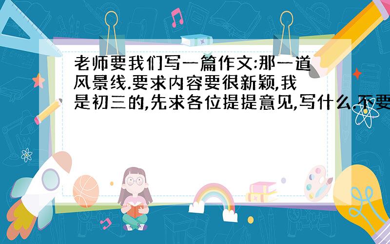 老师要我们写一篇作文:那一道风景线.要求内容要很新颖,我是初三的,先求各位提提意见,写什么.不要发范文上