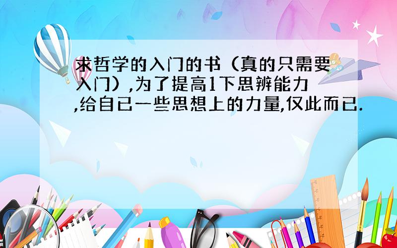 求哲学的入门的书（真的只需要入门）,为了提高1下思辨能力,给自已一些思想上的力量,仅此而已.