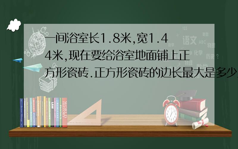 一间浴室长1.8米,宽1.44米,现在要给浴室地面铺上正方形瓷砖.正方形瓷砖的边长最大是多少厘米?