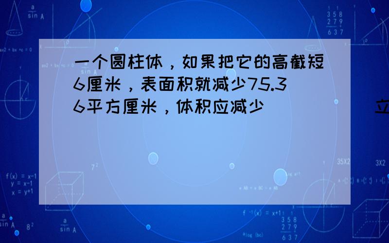 一个圆柱体，如果把它的高截短6厘米，表面积就减少75.36平方厘米，体积应减少______立方厘米．