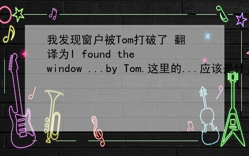 我发现窗户被Tom打破了 翻译为I found the window ...by Tom.这里的...应该是什么?