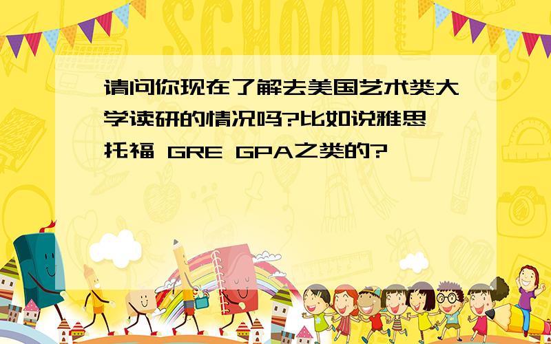 请问你现在了解去美国艺术类大学读研的情况吗?比如说雅思 托福 GRE GPA之类的?