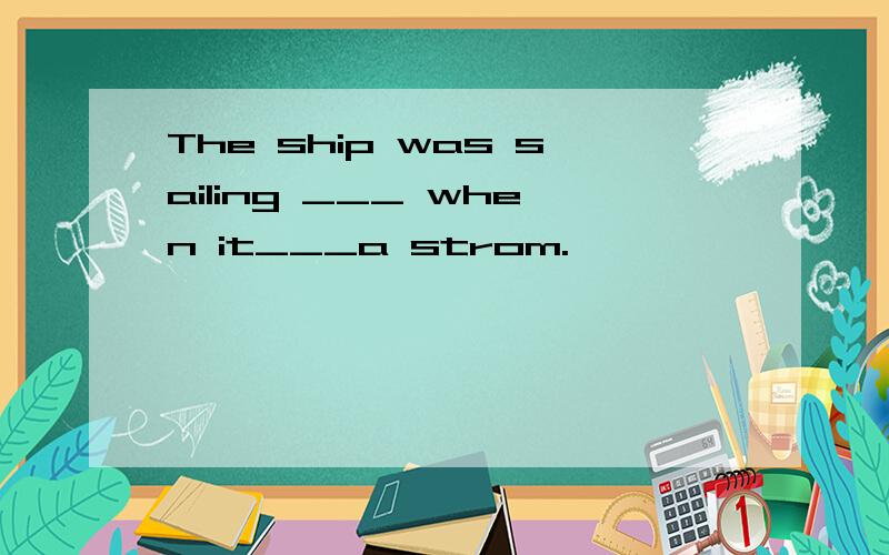 The ship was sailing ___ when it___a strom.