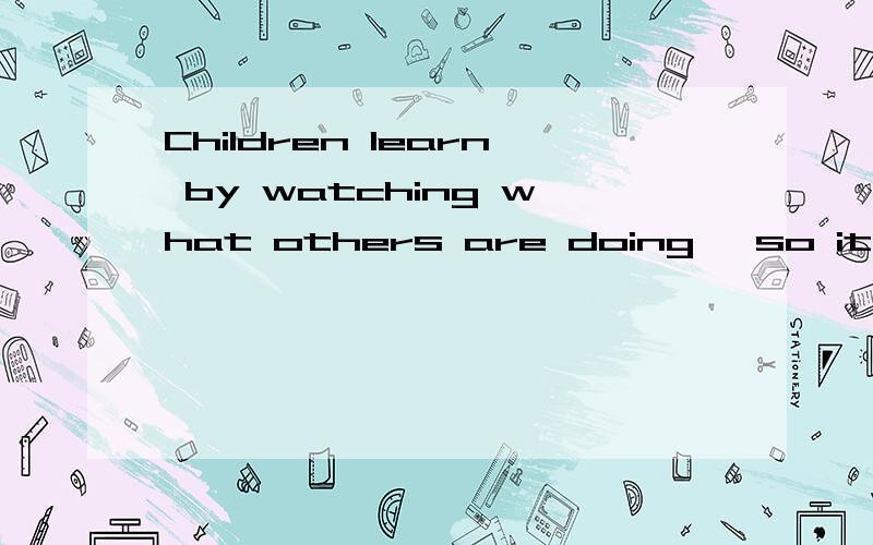 Children learn by watching what others are doing ,so it is n