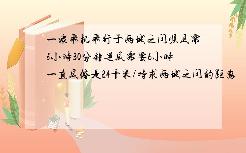 一家飞机飞行于两城之间顺风需5小时30分钟逆风需要6小时一直风俗是24千米/时求两城之间的距离