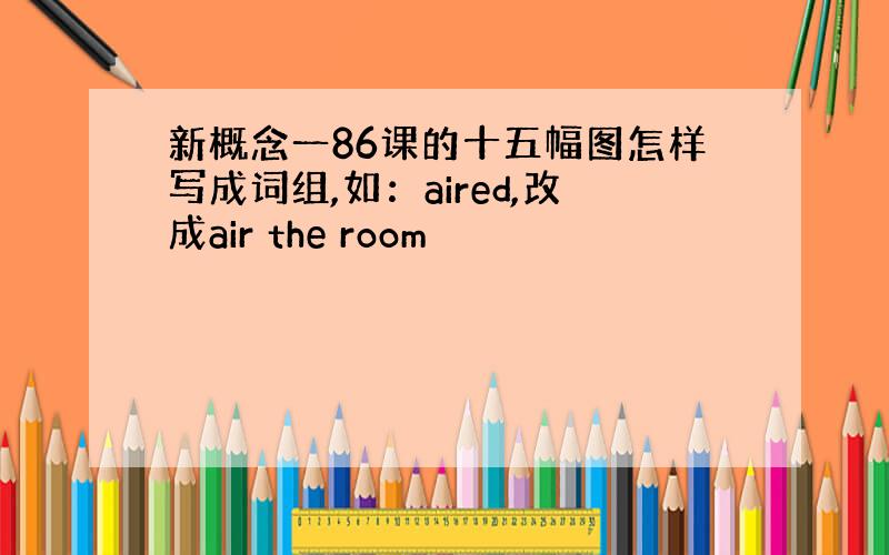 新概念一86课的十五幅图怎样写成词组,如：aired,改成air the room